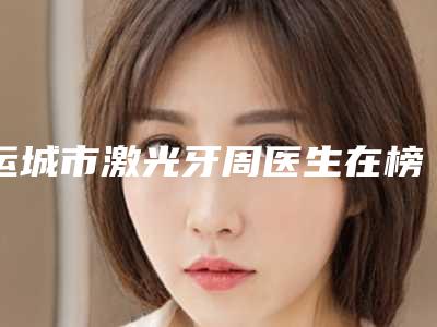 运城市激光牙周医生在榜名单前十佳名单综合一览-运城市解鑫口腔医生