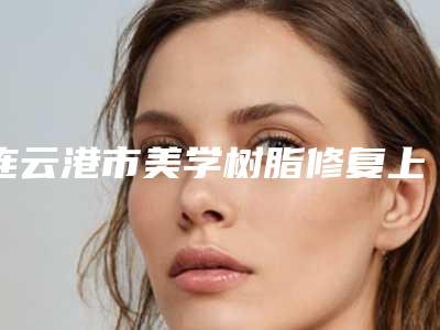 连云港市美学树脂修复上榜名单前十位最新版本公布-连云港市美学树脂修复口腔医生
