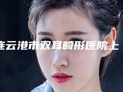 连云港市双耳畸形医院上榜清单强榜前十强年度汇合-连云港市双耳畸形整形医院