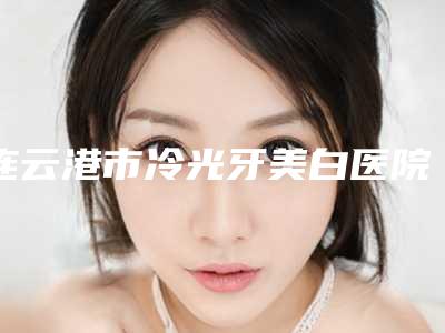 连云港市冷光牙美白医院在榜清单强榜TOP10新发布（连云港瑞泰口腔门诊部口碑特色有不同）