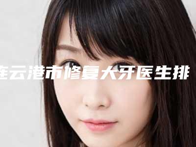 连云港市修复大牙医生排名榜top10拿走不谢-连云港市李大柱口腔医生