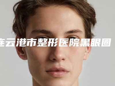 连云港市整形医院黑眼圈去手术哪家做得好-连云港市第二人民医院整形科技术优势出炉