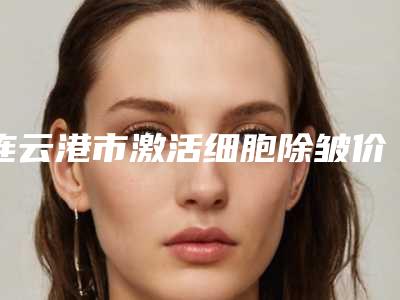 连云港市激活细胞除皱价格(费用)清单2025热门上线(激活细胞除皱均价为:4253元)