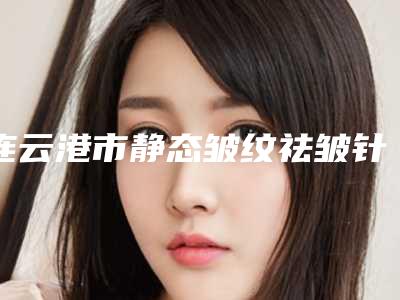 连云港市静态皱纹祛皱针价位表倾情发布(近6个月均价为:6291元)