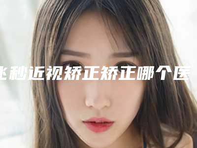 飞秒近视矫正矫正哪个医生好国内:飞秒近视矫正矫正医生前50名口碑良好