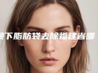颏下脂肪袋去除福建省哪家医院好(龙岩黄朝晖整形美容外科是人气之选)