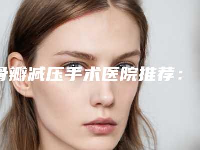 骨瓣减压手术医院推荐:骨瓣减压手术医院前30位靠谱吗