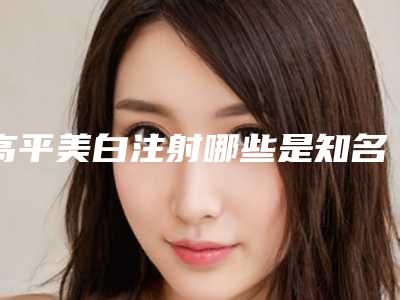 高平美白注射哪些是知名医院,晋城市高平美白注射做得好的医院是哪家