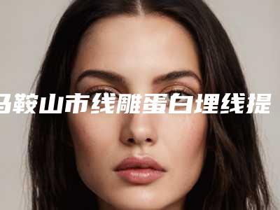 马鞍山市线雕蛋白埋线提升医院综合实力前十排行独家测评(马鞍山市线雕蛋白埋线提升整形医院)