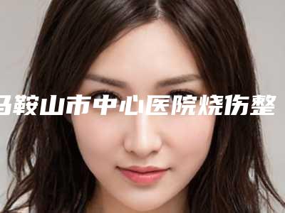 马鞍山市中心医院烧伤整形科排名-推荐谢俊医生,吴双喜医生
