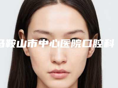 马鞍山市中心医院口腔科好吗-价位表2025官方发布