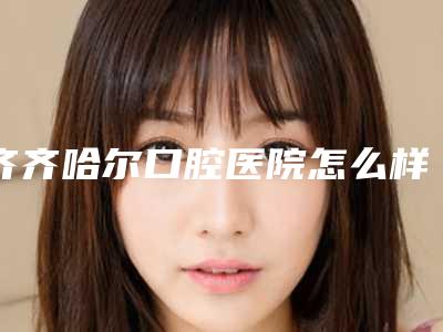 齐齐哈尔口腔医院怎么样-收费明细珍贵一手曝光