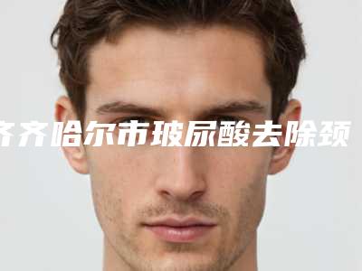 齐齐哈尔市玻尿酸去除颈纹医院排名前十强名单公布(齐齐哈尔隆颜医疗美容门诊部这几位技压全场)