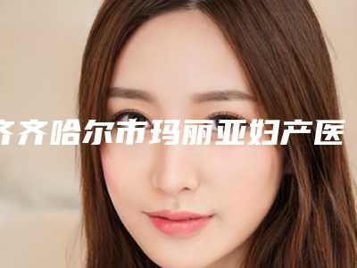 齐齐哈尔市玛丽亚妇产医院医疗美容科,齐齐哈尔美好今生医疗美容门诊部哪家便宜又好