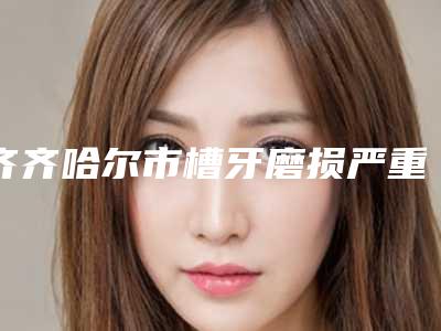 齐齐哈尔市槽牙磨损严重医生上榜清单被网友盛赞-齐齐哈尔市秦宇口腔医生