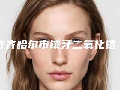 齐齐哈尔市镶牙二氧化锆口腔医生上榜名单你选对了么-齐齐哈尔市镶牙二氧化锆医生解锁前三