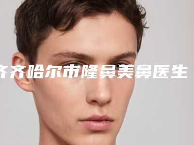齐齐哈尔市隆鼻美鼻医生上榜名单术后效果包你满意-齐齐哈尔市隆鼻美鼻医生