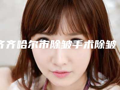 齐齐哈尔市除皱手术除皱医生排名前十名单自查-齐齐哈尔市除皱手术除皱整形医生