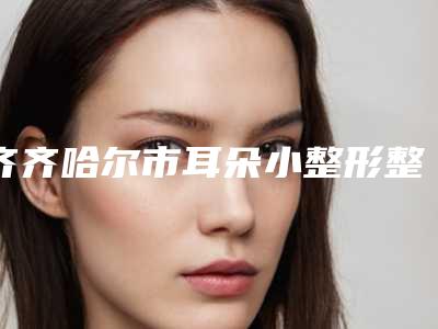 齐齐哈尔市耳朵小整形整大医院口碑排行榜前十强汇集在此参与其中-齐齐哈尔胡淑霞医疗美容诊所新版名单上线