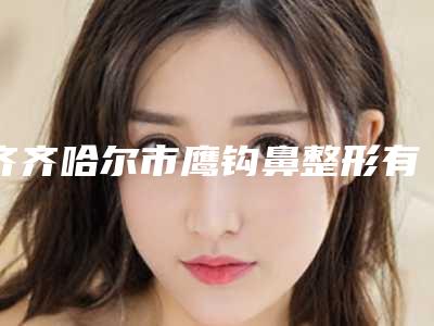齐齐哈尔市鹰钩鼻整形有哪几家-齐齐哈尔天大医疗美容诊所便宜又弄得好