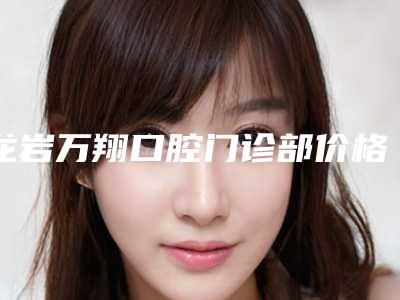 龙岩万翔口腔门诊部价格收费表2025新版官方拔草