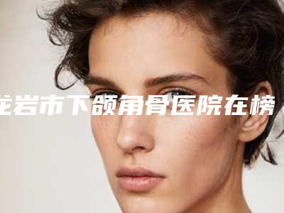 龙岩市下颌角骨医院在榜清单前四榜单公示-个个好口碑(龙岩格美整形外科门诊部靠谱的选购指南)