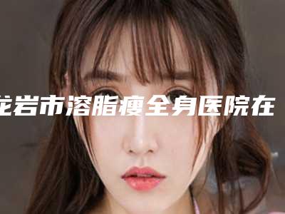 龙岩市溶脂瘦全身医院在榜名单这5个实力口碑均不错-龙岩欧菲医疗整形美容终于入围了