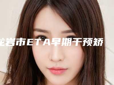龙岩市ETA早期干预矫正在榜清单前六实力医生一战成名-龙岩市ETA早期干预矫正口腔医生