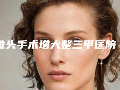 龟头手术增大整三甲医院推荐:龟头手术增大医院前30强哪家比较好