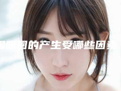 黑眼圈的产生受哪些因素影响(黑眼圈是由于什么造成的)