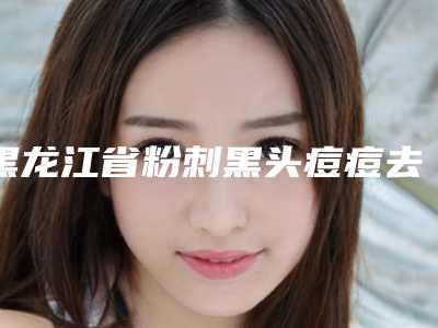 黑龙江省粉刺黑头痘痘去除医院排行榜前十名权威资料-黑龙江省粉刺黑头痘痘去除整形医院