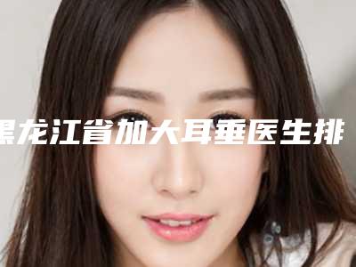 黑龙江省加大耳垂医生排名top10强全新发布-黑龙江省刘惠整形医生