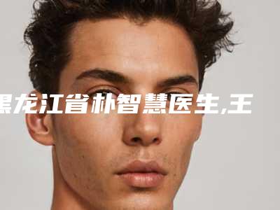 黑龙江省朴智慧医生,王培亮医生口碑评价对比