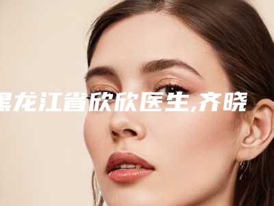 黑龙江省欣欣医生,齐晓兰医生技术口碑一对一了解