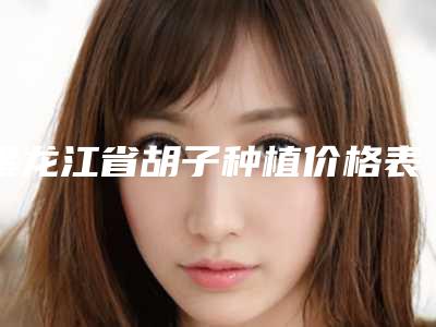 黑龙江省胡子种植价格表展示_2025最新版一览-近8个月均价为15316元