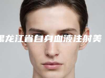 黑龙江省自身血液注射美容医院上榜清单前十名资质评测-黑龙江省自身血液注射美容整形医院