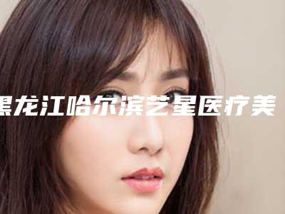 黑龙江哈尔滨艺星医疗美容医院价位表人气项目2025来惹-擅长项目鼻综合手术等