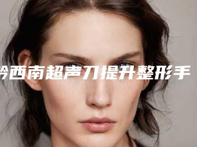 黔西南超声刀提升整形手术价格要多少钱