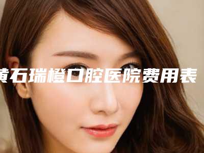 黄石瑞橙口腔医院费用表明细详细区间在此