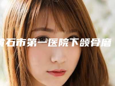 黄石市第一医院下颌骨磨削手术那个大夫做好-附整形收费标准