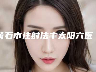 黄石市注射法丰太阳穴医院口碑排行榜top10强新出炉-黄石德尔美客美亚医疗美容门诊部优质的选择