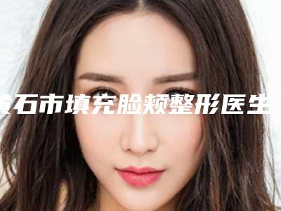 黄石市填充脸颊整形医生硬核盘点人气榜前十实力强劲-黄石市李威整形医生