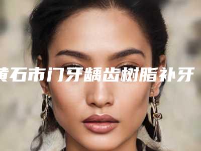 黄石市门牙龋齿树脂补牙医院上榜名单前十佳整形技术哪个好(黄石咿呀口腔(黄石万达店)均是高人气网红医生)