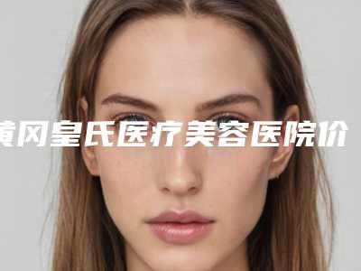 黄冈皇氏医疗美容医院价格收费表2025均价参考附耳缺失案例