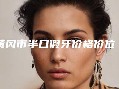 黄冈市半口假牙价格价位表查看-黄冈市半口假牙价格