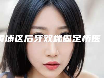黄浦区后牙双端固定桥医生排行结果正式发布-黄浦区郭宏斐口腔医生