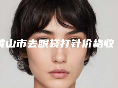 黄山市去眼袋打针价格收费表2025值得信赖-黄山市去眼袋打针手术需要费用大致是多少