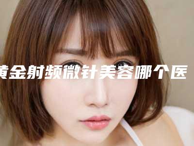 黄金射频微针美容哪个医生好湖南省(谭峰医生公认靠谱)