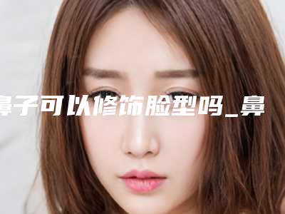 鼻子可以修饰脸型吗_鼻子变小神器真的有用吗