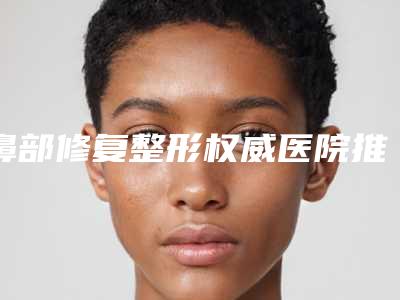 鼻部修复整形权威医院推荐：鼻部修复整形医院top30强都有哪家